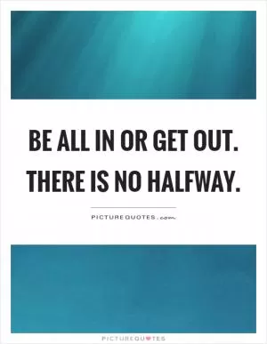 Be all in or get out. There is no halfway Picture Quote #1