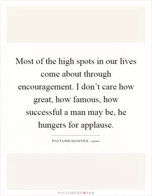 Most of the high spots in our lives come about through encouragement. I don’t care how great, how famous, how successful a man may be, he hungers for applause Picture Quote #1
