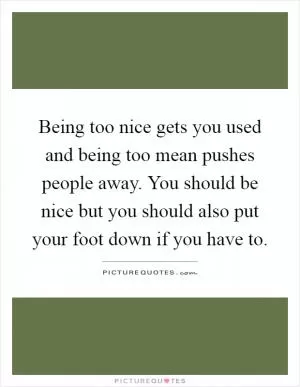 Being too nice gets you used and being too mean pushes people away. You should be nice but you should also put your foot down if you have to Picture Quote #1