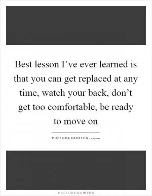 Best lesson I’ve ever learned is that you can get replaced at any time, watch your back, don’t get too comfortable, be ready to move on Picture Quote #1