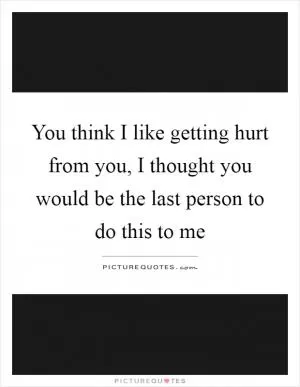 You think I like getting hurt from you, I thought you would be the last person to do this to me Picture Quote #1