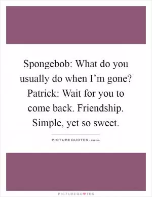 Spongebob: What do you usually do when I’m gone? Patrick: Wait for you to come back. Friendship. Simple, yet so sweet Picture Quote #1