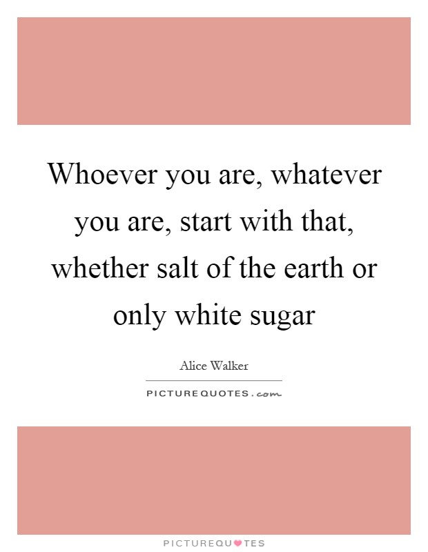 Whoever you are, whatever you are, start with that, whether salt of the earth or only white sugar Picture Quote #1