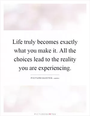 Life truly becomes exactly what you make it. All the choices lead to the reality you are experiencing Picture Quote #1