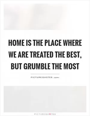 Home is the place where we are treated the best, but grumble the most Picture Quote #1