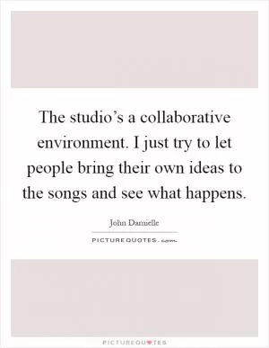 The studio’s a collaborative environment. I just try to let people bring their own ideas to the songs and see what happens Picture Quote #1
