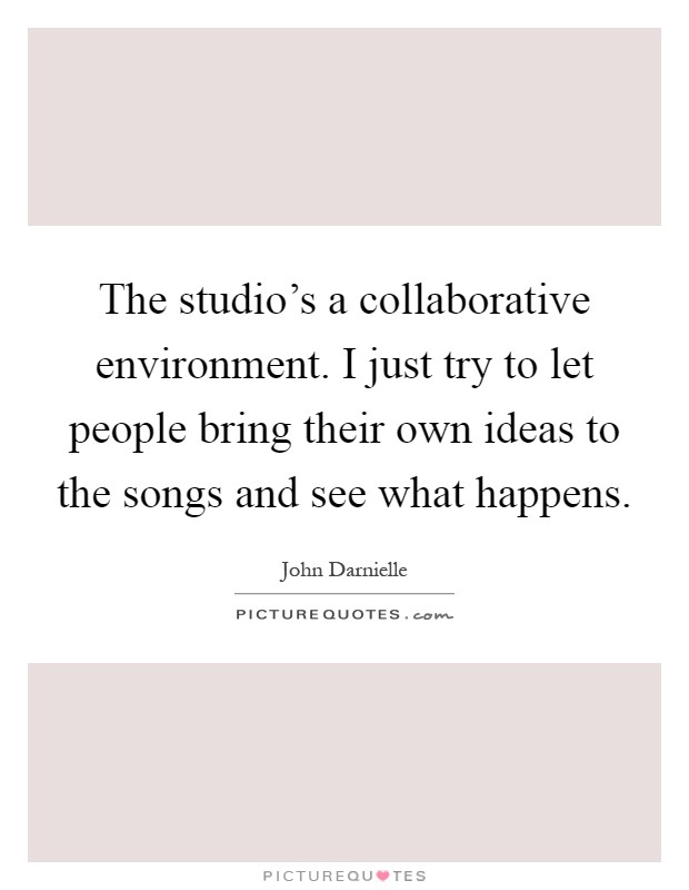 The studio's a collaborative environment. I just try to let people bring their own ideas to the songs and see what happens Picture Quote #1