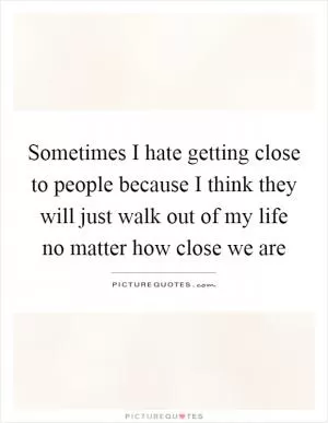 Sometimes I hate getting close to people because I think they will just walk out of my life no matter how close we are Picture Quote #1