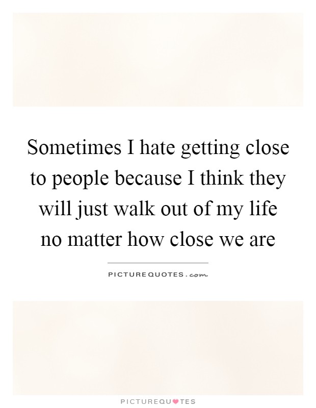 Sometimes I hate getting close to people because I think they will just walk out of my life no matter how close we are Picture Quote #1