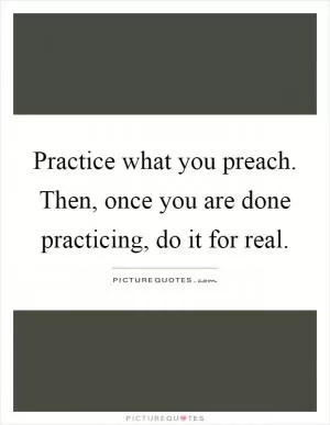 Practice what you preach. Then, once you are done practicing, do it for real Picture Quote #1