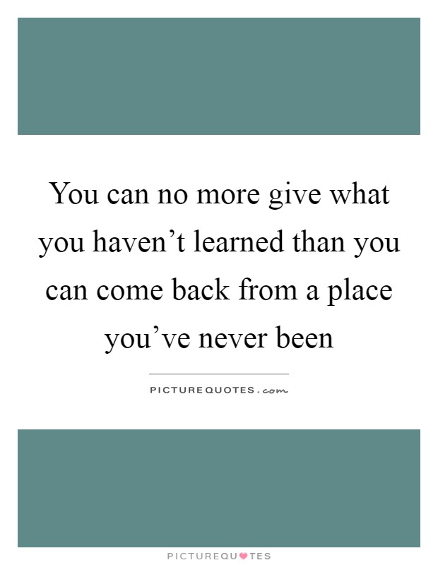 You can no more give what you haven't learned than you can come back from a place you've never been Picture Quote #1