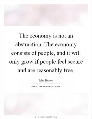 The economy is not an abstraction. The economy consists of people, and it will only grow if people feel secure and are reasonably free Picture Quote #1