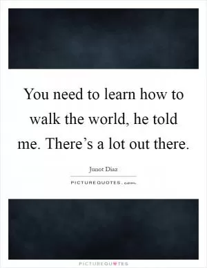 You need to learn how to walk the world, he told me. There’s a lot out there Picture Quote #1