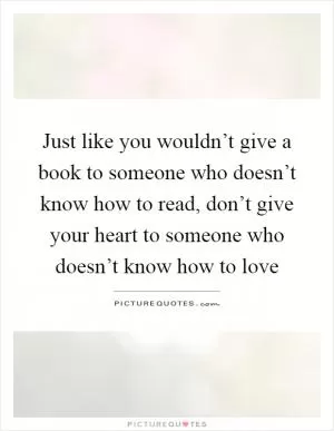 Just like you wouldn’t give a book to someone who doesn’t know how to read, don’t give your heart to someone who doesn’t know how to love Picture Quote #1