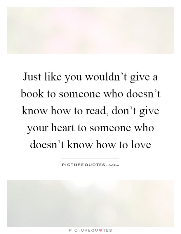 Just like you wouldn't give a book to someone who doesn't know how to read, don't give your heart to someone who doesn't know how to love Picture Quote #1
