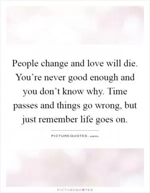 People change and love will die. You’re never good enough and you don’t know why. Time passes and things go wrong, but just remember life goes on Picture Quote #1
