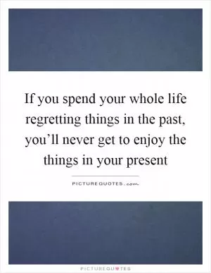 If you spend your whole life regretting things in the past, you’ll never get to enjoy the things in your present Picture Quote #1