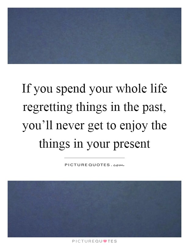 If you spend your whole life regretting things in the past, you'll never get to enjoy the things in your present Picture Quote #1