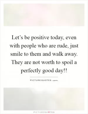 Let’s be positive today, even with people who are rude, just smile to them and walk away. They are not worth to spoil a perfectly good day!! Picture Quote #1