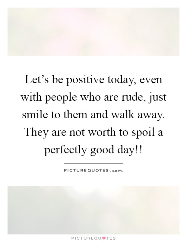 Let's be positive today, even with people who are rude, just smile to them and walk away. They are not worth to spoil a perfectly good day!! Picture Quote #1