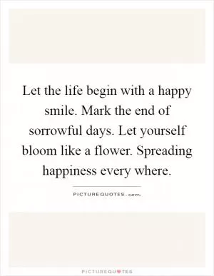 Let the life begin with a happy smile. Mark the end of sorrowful days. Let yourself bloom like a flower. Spreading happiness every where Picture Quote #1