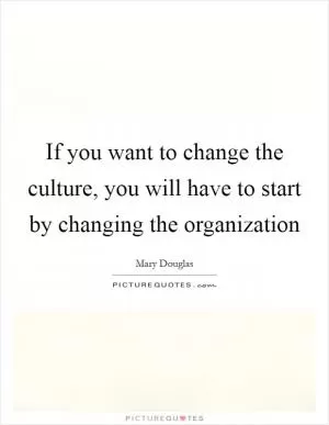 If you want to change the culture, you will have to start by changing the organization Picture Quote #1