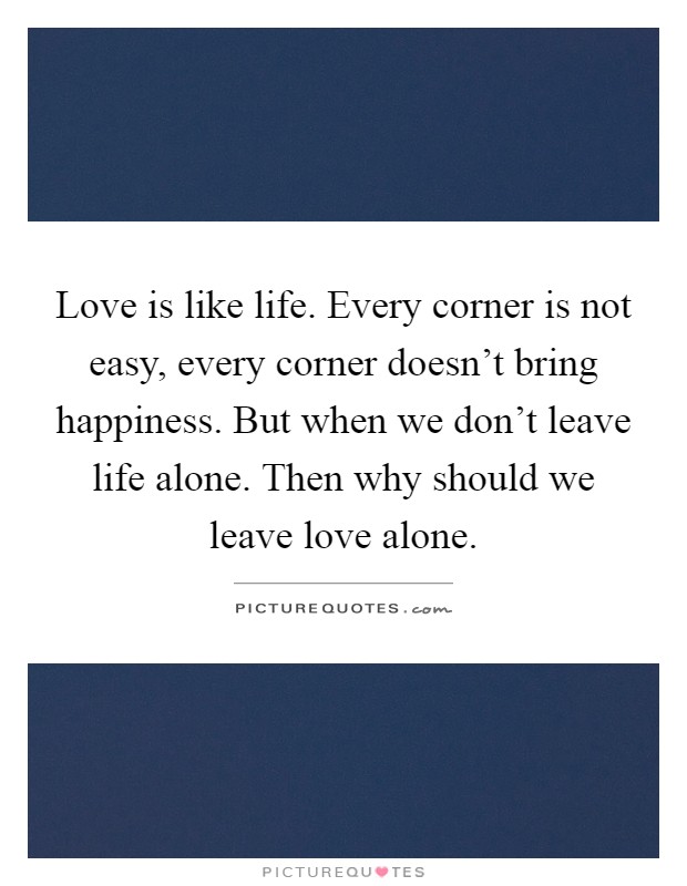 Love is like life. Every corner is not easy, every corner doesn't bring happiness. But when we don't leave life alone. Then why should we leave love alone Picture Quote #1