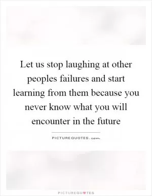 Let us stop laughing at other peoples failures and start learning from them because you never know what you will encounter in the future Picture Quote #1