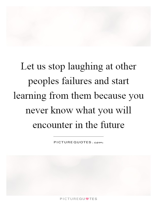 Let us stop laughing at other peoples failures and start learning from them because you never know what you will encounter in the future Picture Quote #1