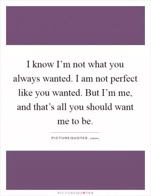 I know I’m not what you always wanted. I am not perfect like you wanted. But I’m me, and that’s all you should want me to be Picture Quote #1