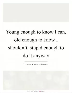Young enough to know I can, old enough to know I shouldn’t, stupid enough to do it anyway Picture Quote #1