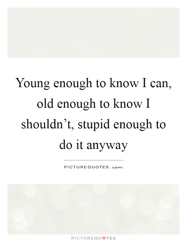 Young enough to know I can, old enough to know I shouldn't, stupid enough to do it anyway Picture Quote #1