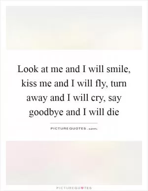 Look at me and I will smile, kiss me and I will fly, turn away and I will cry, say goodbye and I will die Picture Quote #1