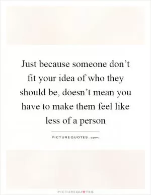 Just because someone don’t fit your idea of who they should be, doesn’t mean you have to make them feel like less of a person Picture Quote #1