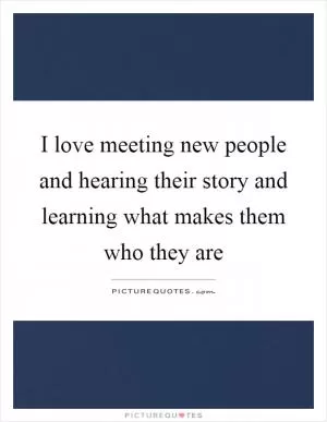 I love meeting new people and hearing their story and learning what makes them who they are Picture Quote #1