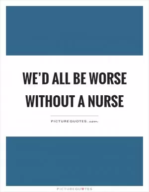 We’d all be worse without a nurse Picture Quote #1