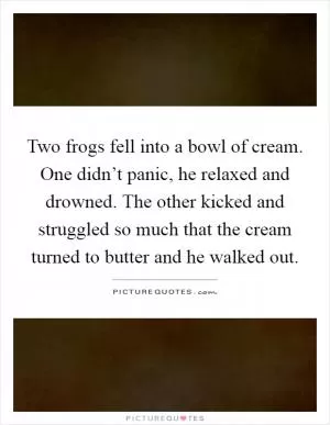 Two frogs fell into a bowl of cream. One didn’t panic, he relaxed and drowned. The other kicked and struggled so much that the cream turned to butter and he walked out Picture Quote #1