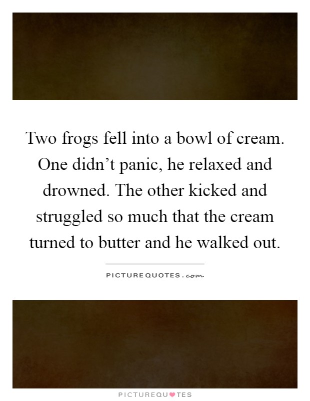 Two frogs fell into a bowl of cream. One didn't panic, he relaxed and drowned. The other kicked and struggled so much that the cream turned to butter and he walked out Picture Quote #1