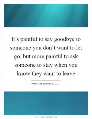 It’s painful to say goodbye to someone you don’t want to let go, but more painful to ask someone to stay when you know they want to leave Picture Quote #1
