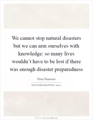 We cannot stop natural disasters but we can arm ourselves with knowledge: so many lives wouldn’t have to be lost if there was enough disaster preparedness Picture Quote #1