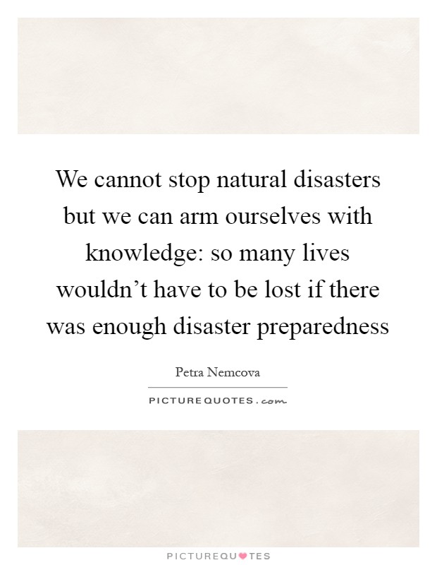 We cannot stop natural disasters but we can arm ourselves with knowledge: so many lives wouldn't have to be lost if there was enough disaster preparedness Picture Quote #1