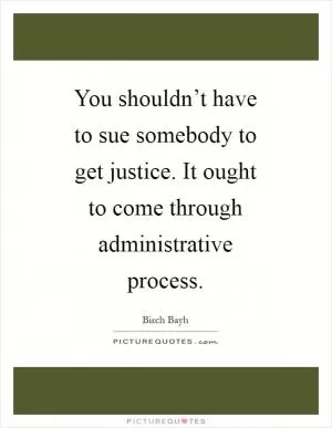 You shouldn’t have to sue somebody to get justice. It ought to come through administrative process Picture Quote #1