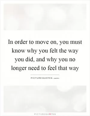 In order to move on, you must know why you felt the way you did, and why you no longer need to feel that way Picture Quote #1