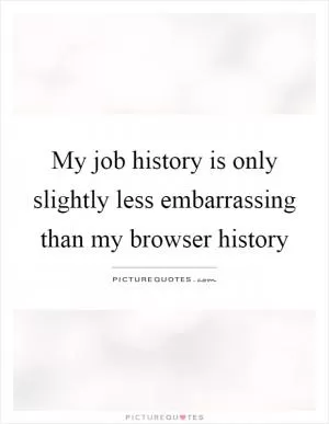 My job history is only slightly less embarrassing than my browser history Picture Quote #1
