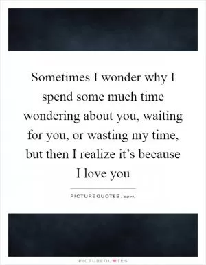 Sometimes I wonder why I spend some much time wondering about you, waiting for you, or wasting my time, but then I realize it’s because I love you Picture Quote #1