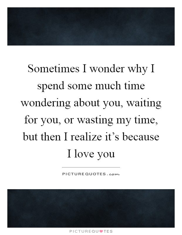 Sometimes I wonder why I spend some much time wondering about you, waiting for you, or wasting my time, but then I realize it's because I love you Picture Quote #1