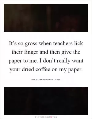It’s so gross when teachers lick their finger and then give the paper to me. I don’t really want your dried coffee on my paper Picture Quote #1