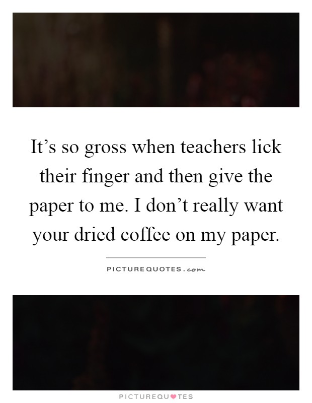 It's so gross when teachers lick their finger and then give the paper to me. I don't really want your dried coffee on my paper Picture Quote #1