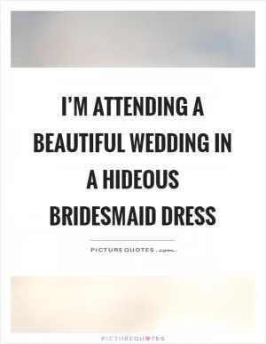 I’m attending a beautiful wedding in a hideous bridesmaid dress Picture Quote #1