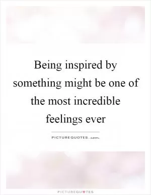 Being inspired by something might be one of the most incredible feelings ever Picture Quote #1